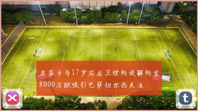 本菲卡与17岁右后卫续约设解约金8000万欧吸引巴萨切尔西关注