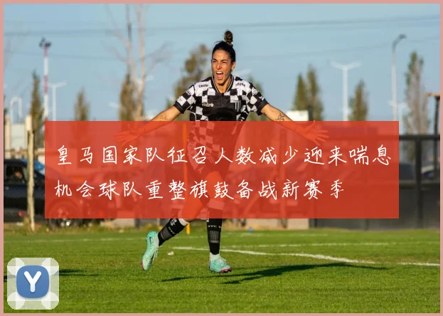 皇马国家队征召人数减少迎来喘息机会球队重整旗鼓备战新赛季