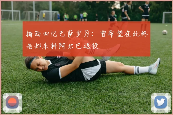 梅西回忆巴萨岁月：曾希望在此终老却未料阿尔巴退役