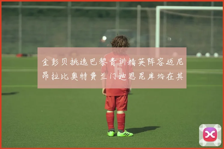 金彭贝挑选巴黎青训精英阵容迈尼昂拉比奥特费兰门迪恩昆库均在其中
