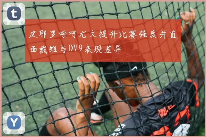 皮耶罗呼吁尤文提升比赛强度并直面戴维与DV9表现差异