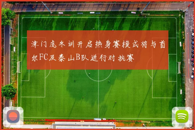 津门虎冬训开启热身赛模式将与首尔FC及泰山B队进行对抗赛