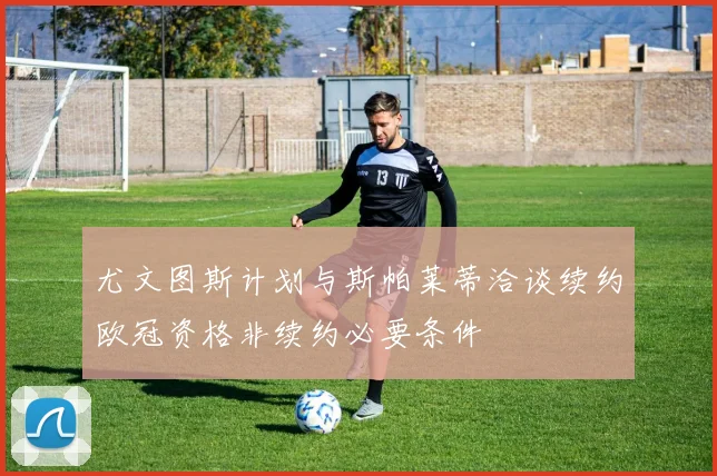 尤文图斯计划与斯帕莱蒂洽谈续约欧冠资格非续约必要条件