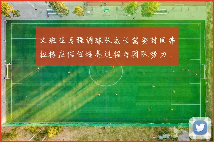 文班亚马强调球队成长需要时间弗拉格应信任培养过程与团队努力