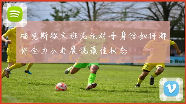 福克斯称文班无论对手身份如何都将全力以赴展现最佳状态
