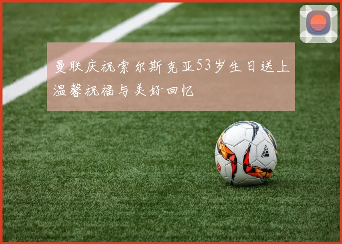 曼联庆祝索尔斯克亚53岁生日送上温馨祝福与美好回忆