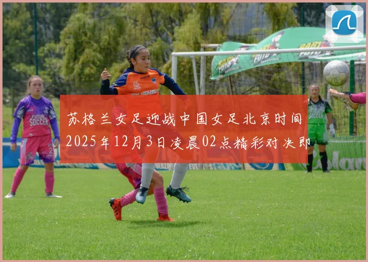 苏格兰女足迎战中国女足北京时间2025年12月3日凌晨02点精彩对决即将上演