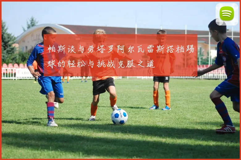 帕斯谈与劳塔罗阿尔瓦雷斯搭档踢球的轻松与挑战克服之道