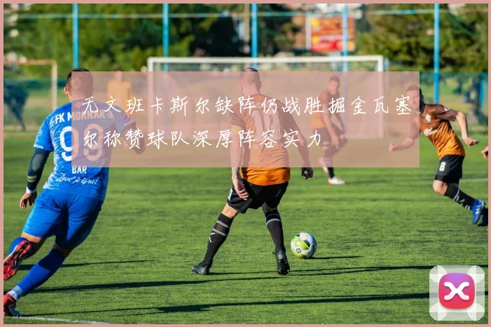 无文班卡斯尔缺阵仍战胜掘金瓦塞尔称赞球队深厚阵容实力