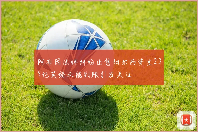 阿布因法律纠纷出售切尔西资金235亿英镑未能到账引发关注