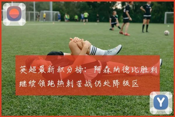 英超最新积分榜：阿森纳德比胜利继续领跑热刺苦战仍处降级区