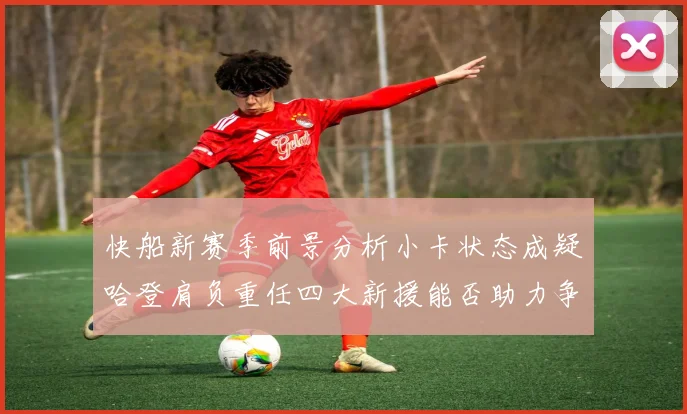 快船新赛季前景分析小卡状态成疑哈登肩负重任四大新援能否助力争冠