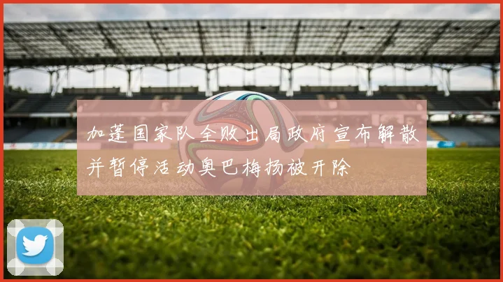 加蓬国家队全败出局政府宣布解散并暂停活动奥巴梅扬被开除