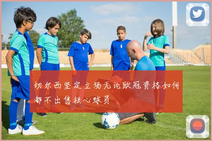 切尔西坚定立场无论欧冠资格如何都不出售核心球员