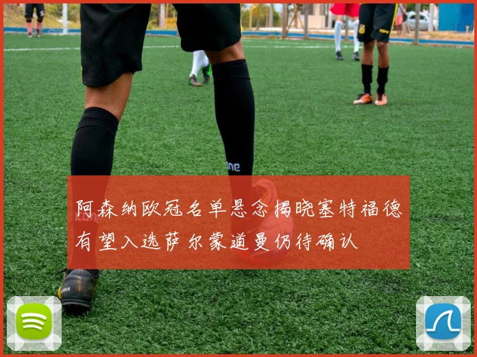 阿森纳欧冠名单悬念揭晓塞特福德有望入选萨尔蒙道曼仍待确认