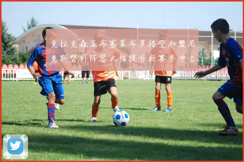 克拉克森亚布塞莱布罗格登加盟尼克斯替补阵容大幅提升新赛季冲击东决目标明确